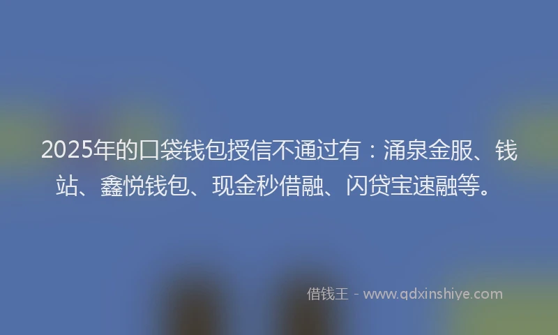 2025年的口袋钱包授信不通过有：涌泉金服、钱站、鑫悦钱包、现金秒借融、闪贷宝速融等。