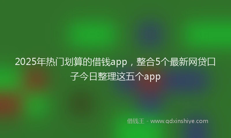 2025年热门划算的借钱app，整合5个最新网贷口子今日整理这五个app