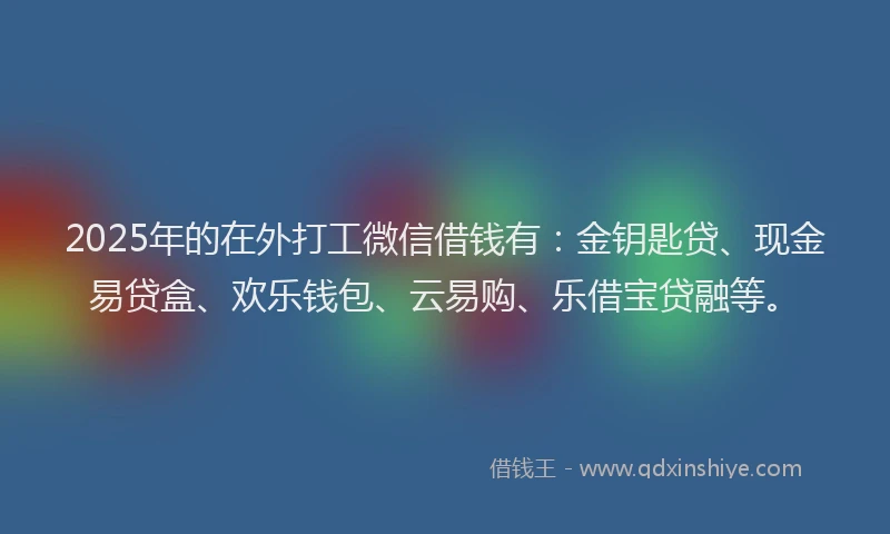 2025年的在外打工微信借钱有：金钥匙贷、现金易贷盒、欢乐钱包、云易购、乐借宝贷融等。