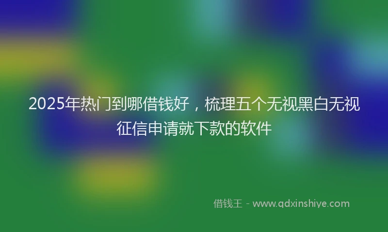 2025年热门到哪借钱好，梳理五个无视黑白无视征信申请就下款的软件