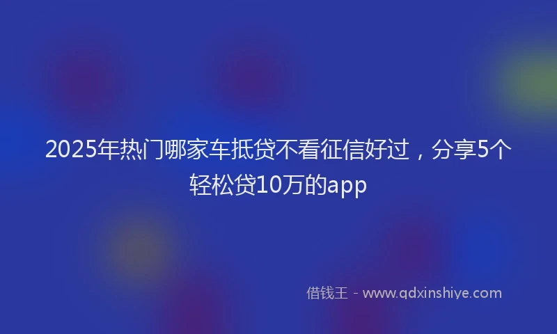 2025年热门哪家车抵贷不看征信好过，分享5个轻松贷10万的app