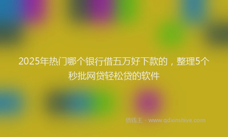 2025年热门哪个银行借五万好下款的，整理5个秒批网贷轻松贷的软件