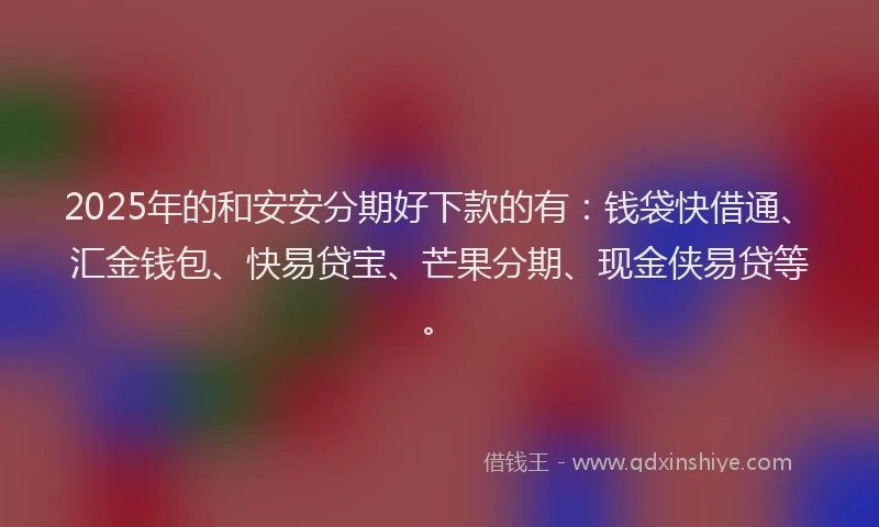 2025年的和安安分期好下款的有：钱袋快借通、汇金钱包、快易贷宝、芒果分期、现金侠易贷等。