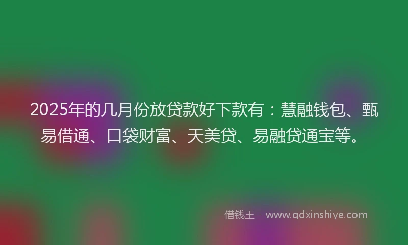 2025年的几月份放贷款好下款有：慧融钱包、甄易借通、口袋财富、天美贷、易融贷通宝等。