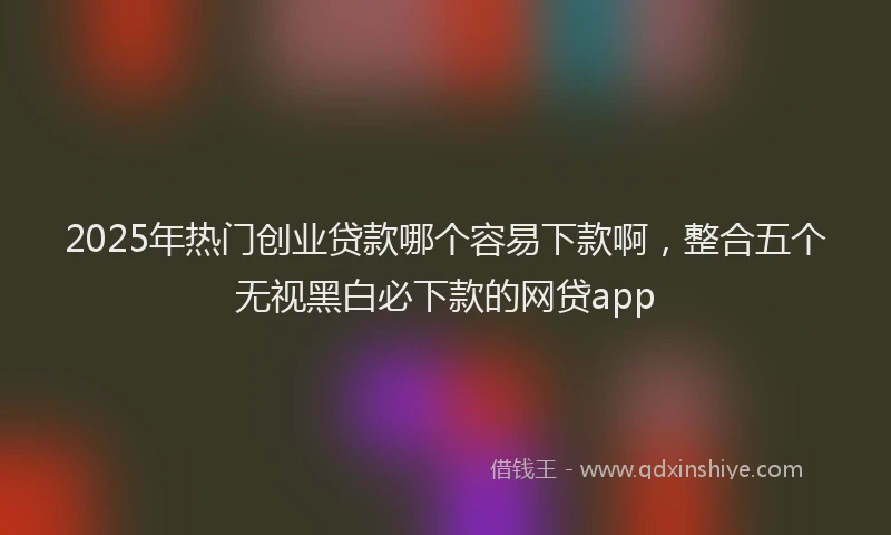 2025年热门创业贷款哪个容易下款啊，整合五个无视黑白必下款的网贷app