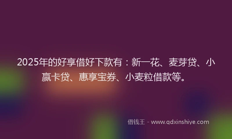2025年的好享借好下款有：新一花、麦芽贷、小赢卡贷、惠享宝券、小麦粒借款等。