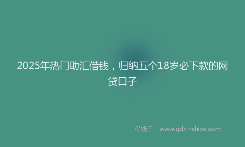 2025年热门助汇借钱，归纳五个18岁必下款的网贷口子