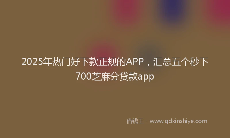 2025年热门好下款正规的APP，汇总五个秒下700芝麻分贷款app