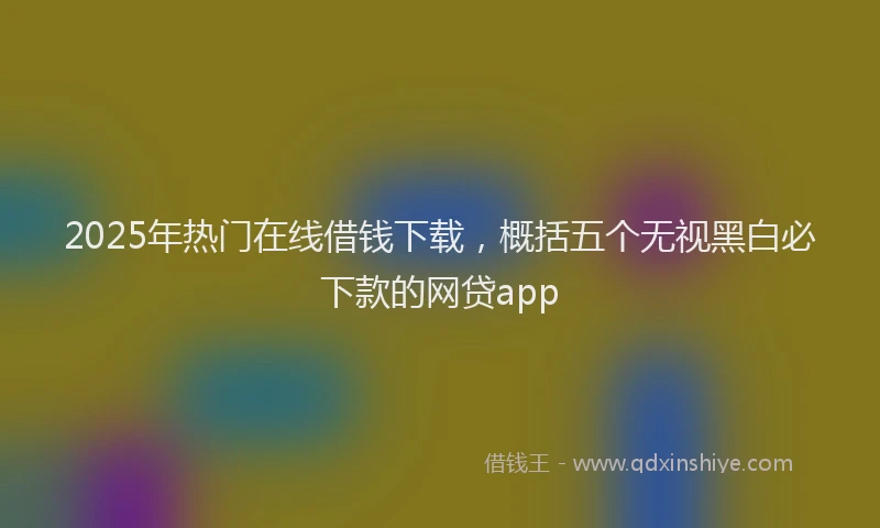 2025年热门在线借钱下载，概括五个无视黑白必下款的网贷app