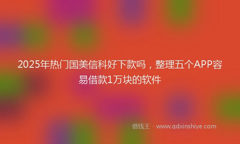 2025年热门国美信科好下款吗，整理五个APP容易借款1万块的软件