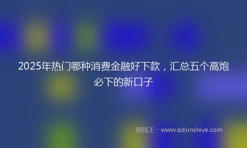 2025年热门哪种消费金融好下款，汇总五个高炮必下的新口子