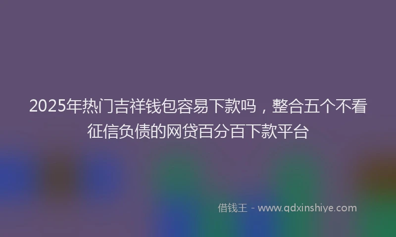 2025年热门吉祥钱包容易下款吗，整合五个不看征信负债的网贷百分百下款平台