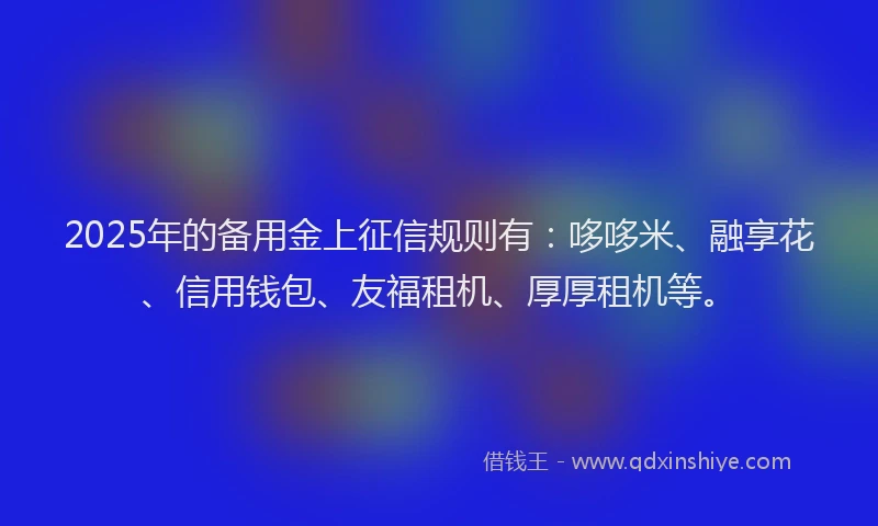 2025年的备用金上征信规则有：哆哆米、融享花、信用钱包、友福租机、厚厚租机等。
