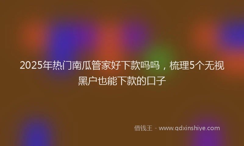 2025年热门南瓜管家好下款吗吗，梳理5个无视黑户也能下款的口子