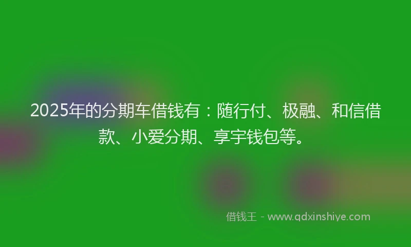2025年的分期车借钱有：随行付、极融、和信借款、小爱分期、享宇钱包等。