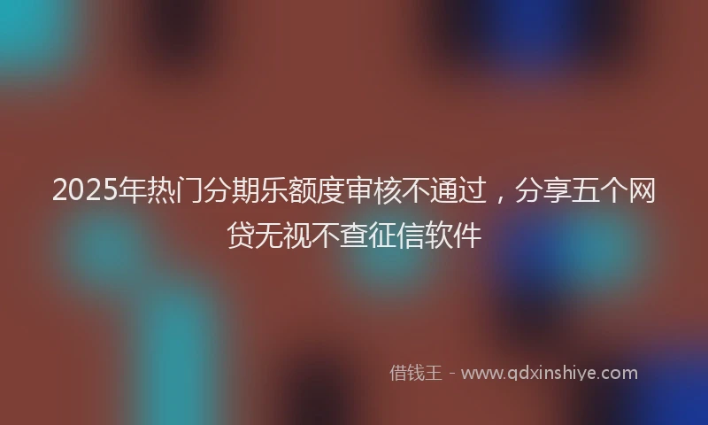 2025年热门分期乐额度审核不通过，分享五个网贷无视不查征信软件