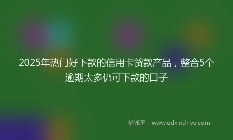 2025年热门好下款的信用卡贷款产品，整合5个逾期太多仍可下款的口子