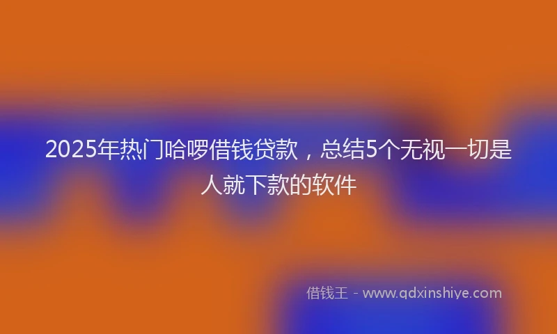 2025年热门哈啰借钱贷款，总结5个无视一切是人就下款的软件