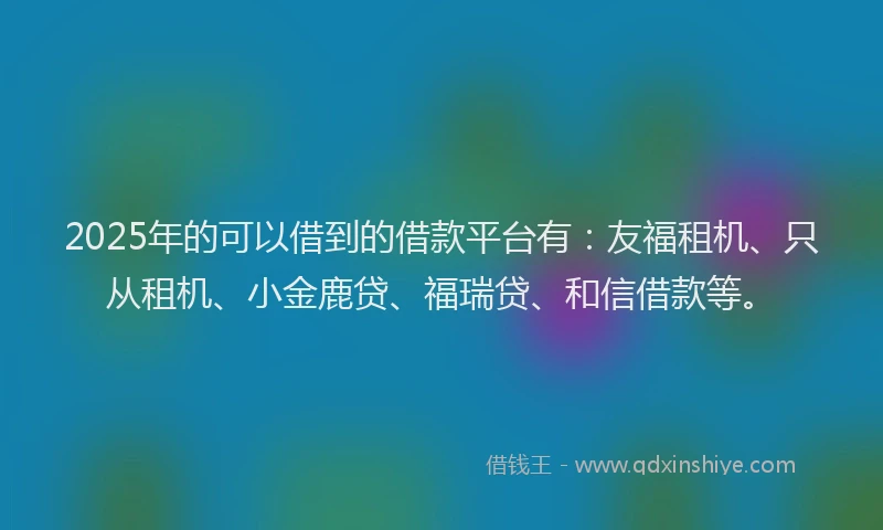 2025年的可以借到的借款平台有：友福租机、只从租机、小金鹿贷、福瑞贷、和信借款等。