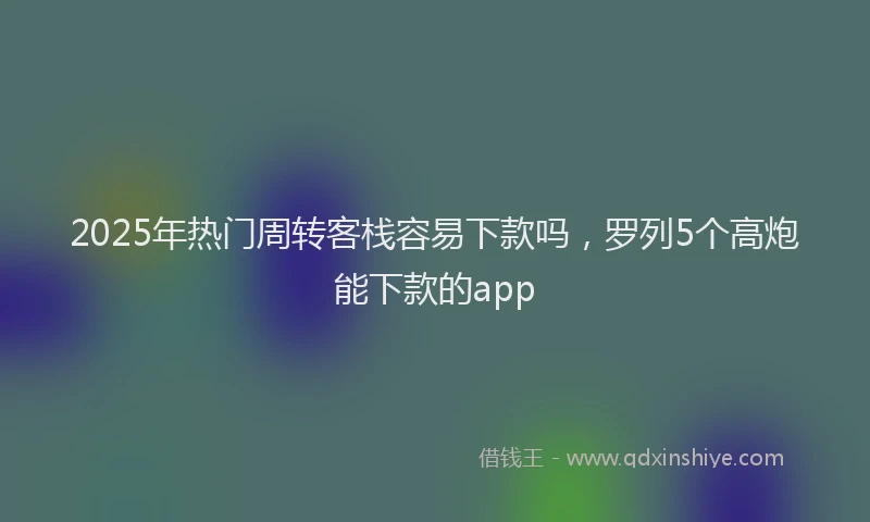2025年热门周转客栈容易下款吗，罗列5个高炮能下款的app