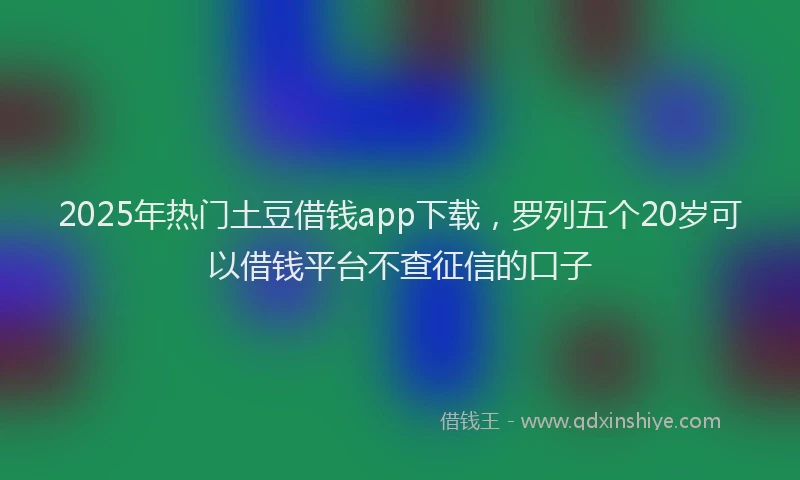 2025年热门土豆借钱app下载，罗列五个20岁可以借钱平台不查征信的口子