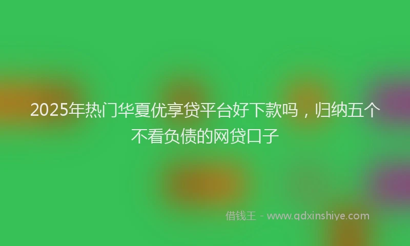 2025年热门华夏优享贷平台好下款吗，归纳五个不看负债的网贷口子