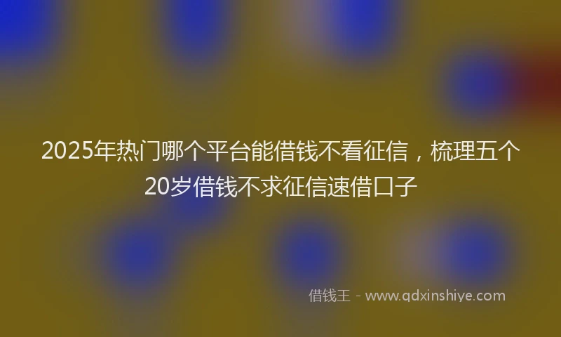2025年热门哪个平台能借钱不看征信，梳理五个20岁借钱不求征信速借口子