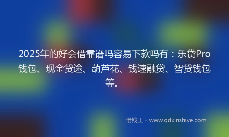 2025年的好会借靠谱吗容易下款吗有：乐贷Pro钱包、现金贷途、葫芦花、钱速融贷、智贷钱包等。