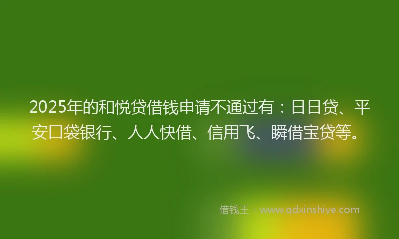 2025年的和悦贷借钱申请不通过有：日日贷、平安口袋银行、人人快借、信用飞、瞬借宝贷等。
