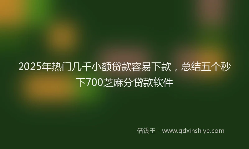 2025年热门几千小额贷款容易下款，总结五个秒下700芝麻分贷款软件