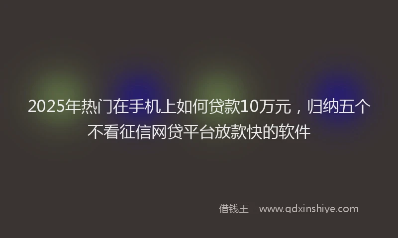 2025年热门在手机上如何贷款10万元，归纳五个不看征信网贷平台放款快的软件