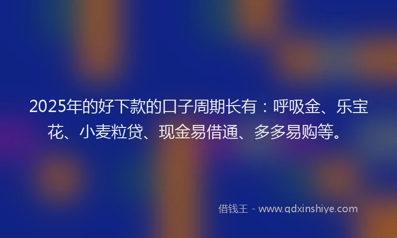 2025年的好下款的口子周期长有：呼吸金、乐宝花、小麦粒贷、现金易借通、多多易购等。
