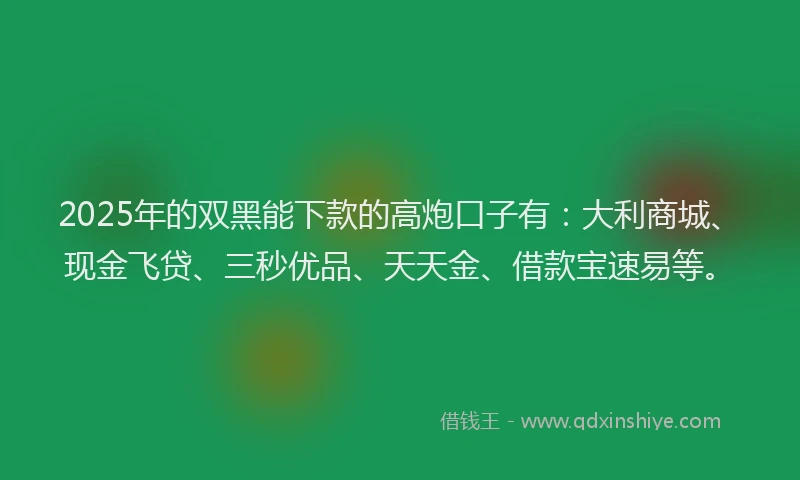 2025年的双黑能下款的高炮口子有：大利商城、现金飞贷、三秒优品、天天金、借款宝速易等。