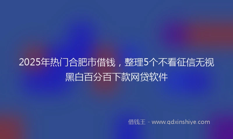 2025年热门合肥市借钱，整理5个不看征信无视黑白百分百下款网贷软件