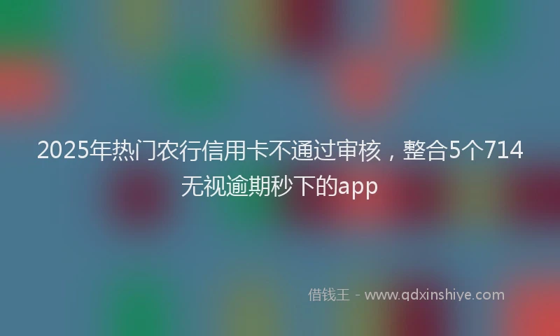 2025年热门农行信用卡不通过审核，整合5个714无视逾期秒下的app
