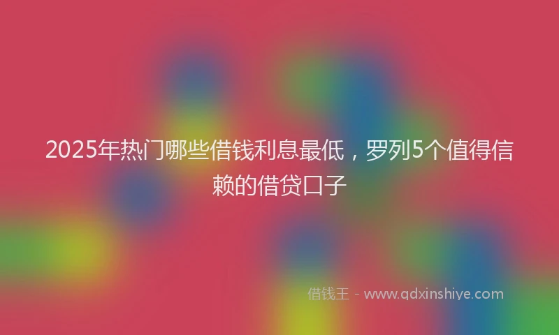 2025年热门哪些借钱利息最低，罗列5个值得信赖的借贷口子