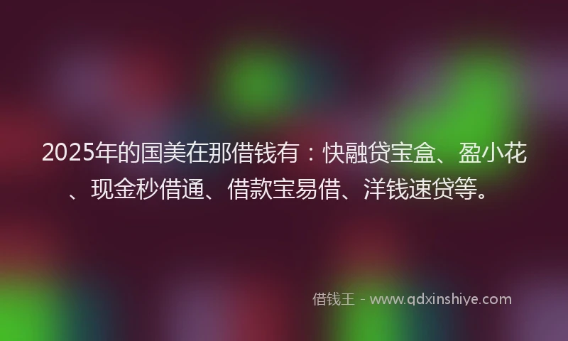 2025年的国美在那借钱有：快融贷宝盒、盈小花、现金秒借通、借款宝易借、洋钱速贷等。