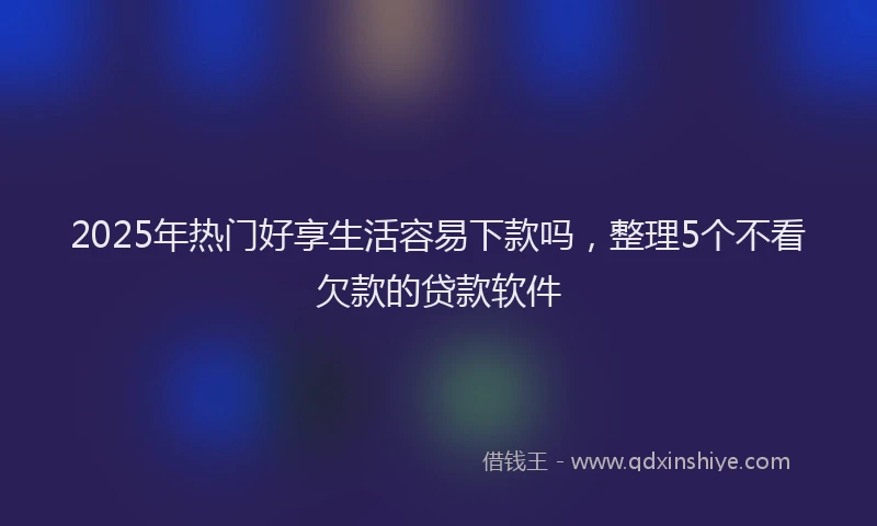 2025年热门好享生活容易下款吗，整理5个不看欠款的贷款软件