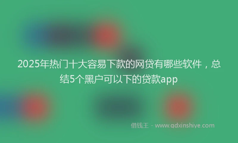 2025年热门十大容易下款的网贷有哪些软件，总结5个黑户可以下的贷款app