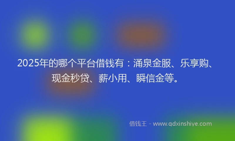 2025年的哪个平台借钱有：涌泉金服、乐享购、现金秒贷、薪小用、瞬信金等。