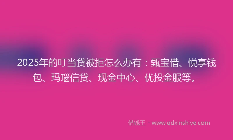 2025年的叮当贷被拒怎么办有：甄宝借、悦享钱包、玛瑙信贷、现金中心、优投金服等。