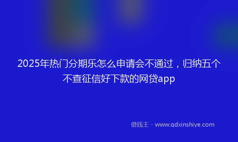 2025年热门分期乐怎么申请会不通过，归纳五个不查征信好下款的网贷app