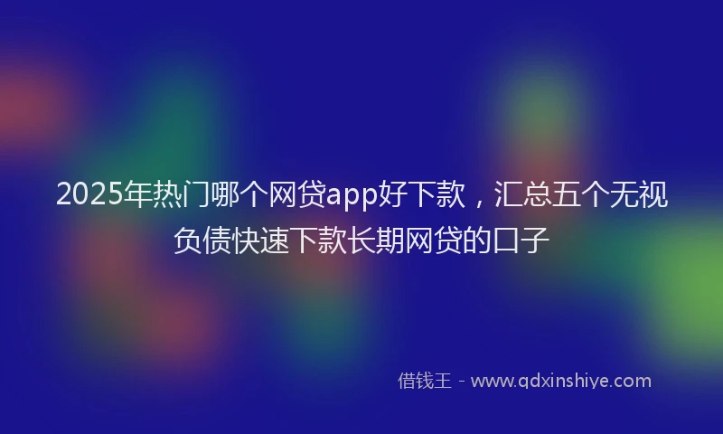 2025年热门哪个网贷app好下款，汇总五个无视负债快速下款长期网贷的口子