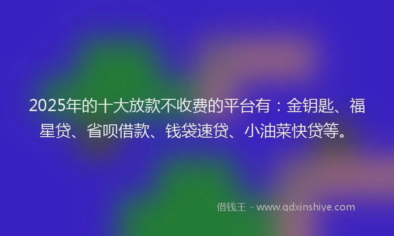 2025年的十大放款不收费的平台有：金钥匙、福星贷、省呗借款、钱袋速贷、小油菜快贷等。
