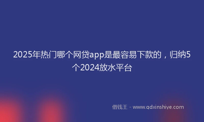 2025年热门哪个网贷app是最容易下款的，归纳5个2024放水平台