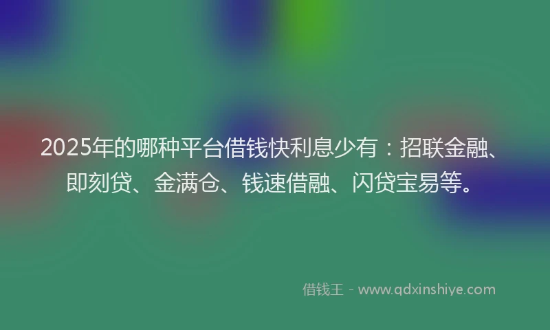 2025年的哪种平台借钱快利息少有：招联金融、即刻贷、金满仓、钱速借融、闪贷宝易等。