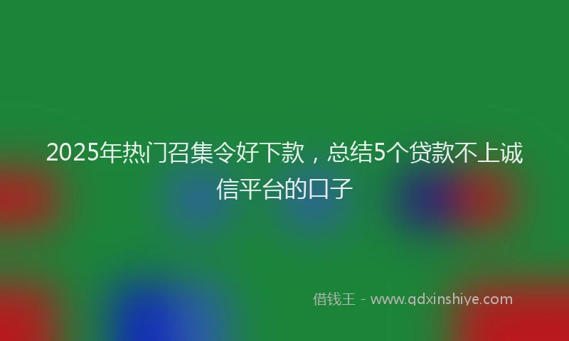 2025年热门召集令好下款，总结5个贷款不上诚信平台的口子