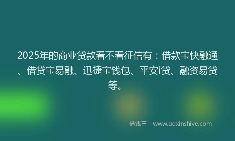 2025年的商业贷款看不看征信有：借款宝快融通、借贷宝易融、迅捷宝钱包、平安i贷、融资易贷等。