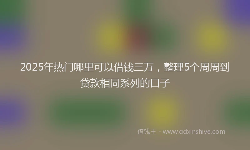 2025年热门哪里可以借钱三万，整理5个周周到贷款相同系列的口子