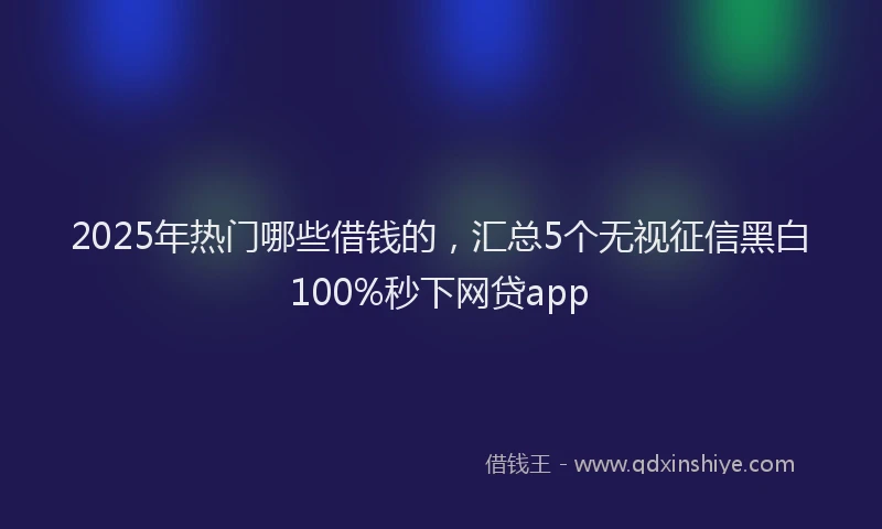 2025年热门哪些借钱的，汇总5个无视征信黑白100%秒下网贷app